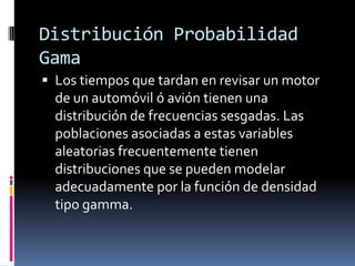 Distribución Probabilidad Gama 
Los tiempos que tardan en revisar un motor de un automóvil ó avión tienen una distribución de frecuencias sesgadas. Las poblaciones asociadas a estas variables aleatorias frecuentemente tienen distribuciones que se pueden modelar adecuadamente por la función de densidad tipo gamma.  