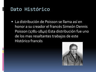 Dato Histórico 
La distribución de Poisson se llama así en honor a su creador el francés Simeón Dennis Poisson (1781-1840) Esta distribución fue uno de los mas resaltantes trabajos de este Histórico francés  