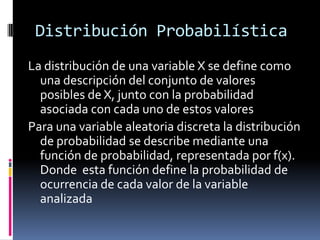 Distribución Probabilística 
La distribución de una variable X se define como una descripción del conjunto de valores posibles de X, junto con la probabilidad asociada con cada uno de estos valores 
Para una variable aleatoria discreta la distribución de probabilidad se describe mediante una función de probabilidad, representada por f(x). Donde esta función define la probabilidad de ocurrencia de cada valor de la variable analizada  