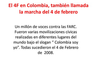 El 4F en Colombia, también llamada 
la marcha del 4 de febrero 
Un millón de voces contra las FARC. 
Fueron varias movilizaciones cívicas 
realizadas en diferentes lugares del 
mundo bajo el slogan “ Colombia soy 
yo”. Todas sucedieron el 4 de Febrero 
de 2008. 
 