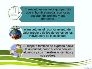 Saavedra Díaz neyla 4
El respeto es un valor que permite
que el hombre pueda reconocer,
aceptar, del prójimo y sus
derechos.
el respeto es el reconocimiento del
valor propio y de los derechos de los
individuos y de la sociedad.
El respeto también se expresa hacia
la autoridad, como sucede con los
alumnos y sus maestros o los hijos y
sus padres.
 
