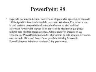 PowerPoint 98
• Esperado por mucho tiempo, PowerPoint 98 para Mac apareció en enero de
1998 e igualó la funcionabilidad de la versión Windows. Por primera vez,
la casi perfecta compatibilidad entre plataformas se hizo realidad.
Microsoft PowerPoint Viewer 98 es un visor de Macintosh que puede
utilizar para mostrar presentaciones. Admite archivos creados en las
versiones de PowerPoint enumerados al principio de este artículo, versiones
anteriores de Microsoft PowerPoint para Macintosh y Microsoft
PowerPoint para Windows versiones 3.0 y posteriores.
 