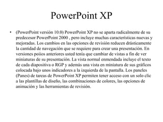PowerPoint XP
• (PowerPoint versión 10.0) PowerPoint XP no se aparta radicalmente de su
predecesor PowerPoint 2000 , pero incluye muchas características nuevas y
mejoradas. Los cambios en las opciones de revisión reducen drásticamente
la cantidad de navegación que se requiere para crear una presentación. En
versiones poiios anteriores usted tenía que cambiar de vistas a fin de ver
miniaturas de su presentación. La vista normal enmendada incluye el texto
de cada diapositiva o RGP y además una vista en miniatura de sus gráficos
colocada bajo unos indicadores a la izquierda de la pantalla. Los paneles
(Panes) de tareas de PowerPoint XP permiten tener acceso con un solo clic
a las plantillas de diseño, las combinaciones de colores, las opciones de
animación y las herramientas de revisión.
 