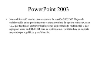 PowerPoint 2003
• No se diferenció mucho con respecto a la versión 2002/XP. Mejora la
colaboración entre presentadores y ahora contiene la opción empacar para
CD, que facilita el grabar presentaciones con contenido multimedia y que
agrega el visor en CD-ROM para su distribución. También hay un soporte
mejorado para gráficos y multimedia.
 