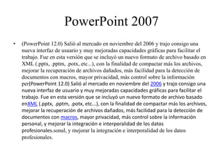 PowerPoint 2007
• (PowerPoint 12.0) Salió al mercado en noviembre del 2006 y trajo consigo una
nueva interfaz de usuario y muy mejoradas capacidades gráficas para facilitar el
trabajo. Fue en esta versión que se incluyó un nuevo formato de archivo basado en
XML (.pptx, .pptm, .potx, etc...), con la finalidad de compactar más los archivos,
mejorar la recuperación de archivos dañados, más facilidad para la detección de
documentos con macros, mayor privacidad, más control sobre la información
per(PowerPoint 12.0) Salió al mercado en noviembre del 2006 y trajo consigo una
nueva interfaz de usuario y muy mejoradas capacidades gráficas para facilitar el
trabajo. Fue en esta versión que se incluyó un nuevo formato de archivo basado
enXML (.pptx, .pptm, .potx, etc...), con la finalidad de compactar más los archivos,
mejorar la recuperación de archivos dañados, más facilidad para la detección de
documentos con macros, mayor privacidad, más control sobre la información
personal, y mejorar la integración e interporalidad de los datos
profesionales.sonal, y mejorar la integración e interporalidad de los datos
profesionales.
 
