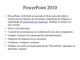 PowerPoint 2010
• (PowerPoint 14.0) Salió al mercado el 26 de enero del 2010, e
incluyó nuevas librerías de animación, tratamiento de imágenes y
capacidades de aceleración por hardware. También se incluyó en
esta versión:
• Nueva vista backstage.
• Creación de presentaciones en colaboración con otros compañeros.
• Guardar versiones de la presentación automáticamente.
• Organizar las diapositivas en secciones.
• Combinar y comparar versiones.
• Trabajar con archivos de presentación de "PowerPoint" separados en
diferentes ventanas.
 