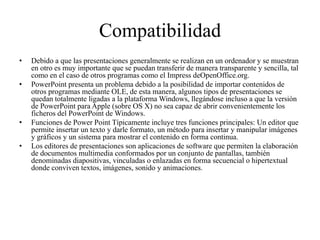 Compatibilidad
• Debido a que las presentaciones generalmente se realizan en un ordenador y se muestran
en otro es muy importante que se puedan transferir de manera transparente y sencilla, tal
como en el caso de otros programas como el Impress deOpenOffice.org.
• PowerPoint presenta un problema debido a la posibilidad de importar contenidos de
otros programas mediante OLE, de esta manera, algunos tipos de presentaciones se
quedan totalmente ligadas a la plataforma Windows, llegándose incluso a que la versión
de PowerPoint para Apple (sobre OS X) no sea capaz de abrir convenientemente los
ficheros del PowerPoint de Windows.
• Funciones de Power Point Típicamente incluye tres funciones principales: Un editor que
permite insertar un texto y darle formato, un método para insertar y manipular imágenes
y gráficos y un sistema para mostrar el contenido en forma continua.
• Los editores de presentaciones son aplicaciones de software que permiten la elaboración
de documentos multimedia conformados por un conjunto de pantallas, también
denominadas diapositivas, vinculadas o enlazadas en forma secuencial o hipertextual
donde conviven textos, imágenes, sonido y animaciones.
 