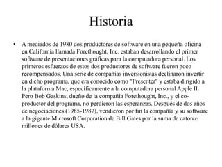 Historia
• A mediados de 1980 dos productores de software en una pequeña oficina
en California llamada Forethought, Inc. estaban desarrollando el primer
software de presentaciones gráficas para la computadora personal. Los
primeros esfuerzos de estos dos productores de software fueron poco
recompensados. Una serie de compañías inversionistas declinaron invertir
en dicho programa, que era conocido como "Presenter" y estaba dirigido a
la plataforma Mac, específicamente a la computadora personal Apple II.
Pero Bob Gaskins, dueño de la compañía Forethought, Inc., y el co-
productor del programa, no perdieron las esperanzas. Después de dos años
de negociaciones (1985-1987), vendieron por fin la compañía y su software
a la gigante Microsoft Corporation de Bill Gates por la suma de catorce
millones de dólares USA.
 