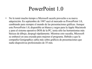PowerPoint 1.0
• No le tomó mucho tiempo a Microsoft sacarle provecho a su nueva
adquisición. En septiembre de 1987 sacó al mercado su PowerPoint 1.0,
cambiando para siempre el mundo de las presentaciones gráficas. Aunque
este PowerPoint 1.0, disponible en blanco y negro para la Apple Macintosh
y para el sistema operativo DOS de la PC, tenía sólo las herramientas más
básicas de dibujo, despegó rápidamente. Mientras esto sucedía, Microsoft
se embarcó en una cruzada para mejorar el programa. Debido a que la
compañía Genigraphics sabía más sobre gráficos de presentaciones que
nadie diapositivas profesionales de 35 mm.
 