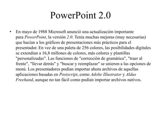 PowerPoint 2.0
• En mayo de 1988 Microsoft anunció una actualización importante
para PowerPoint, la versión 2.0. Tenía muchas mejoras (muy necesarias)
que hacían a los gráficos de presentaciones más prácticos para el
presentador. En vez de una paleta de 256 colores, las posibilidades digitales
se extendían a 16,8 millones de colores, más colores y plantillas
"personalizadas". Las funciones de "corrección de gramática", "traer al
frente", "llevar detrás" y "buscar y reemplazar" se unieron a las opciones de
menú. Los presentadores podían importar ahora archivos de aquellas
aplicaciones basadas en Postscript, como Adobe Illustrator y Aldus
Freehand, aunque no tan fácil como podían importar archivos nativos.
 