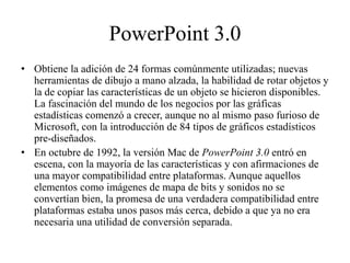 PowerPoint 3.0
• Obtiene la adición de 24 formas comúnmente utilizadas; nuevas
herramientas de dibujo a mano alzada, la habilidad de rotar objetos y
la de copiar las características de un objeto se hicieron disponibles.
La fascinación del mundo de los negocios por las gráficas
estadísticas comenzó a crecer, aunque no al mismo paso furioso de
Microsoft, con la introducción de 84 tipos de gráficos estadísticos
pre-diseñados.
• En octubre de 1992, la versión Mac de PowerPoint 3.0 entró en
escena, con la mayoría de las características y con afirmaciones de
una mayor compatibilidad entre plataformas. Aunque aquellos
elementos como imágenes de mapa de bits y sonidos no se
convertían bien, la promesa de una verdadera compatibilidad entre
plataformas estaba unos pasos más cerca, debido a que ya no era
necesaria una utilidad de conversión separada.
 