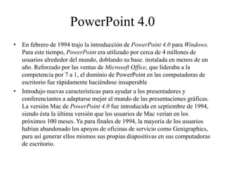 PowerPoint 4.0
• En febrero de 1994 trajo la introducción de PowerPoint 4.0 para Windows.
Para este tiempo, PowerPoint era utilizado por cerca de 4 millones de
usuarios alrededor del mundo, doblando su base. instalada en menos de un
año. Reforzado por las ventas de Microsoft Office, que lideraba a la
competencia por 7 a 1, el dominio de PowerPoint en las computadoras de
escritorio fue rápidamente haciéndose insuperable
• Introdujo nuevas características para ayudar a los presentadores y
conferenciantes a adaptarse mejor al mundo de las presentaciones gráficas.
La versión Mac de PowerPoint 4.0 fue introducida en septiembre de 1994,
siendo ésta la última versión que los usuarios de Mac verían en los
próximos 100 meses. Ya para finales de 1994, la mayoría de los usuarios
habían abandonado los apoyos de oficinas de servicio como Genigraphics,
para así generar ellos mismos sus propias diapositivas en sus computadoras
de escritorio.
 