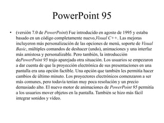 PowerPoint 95
• (versión 7.0 de PowerPoint) Fue introducido en agosto de 1995 y estaba
basado en un código completamente nuevo,Visual C++. Las mejoras
incluyeron más personalización de las opciones de menú, soporte de Visual
Basic, múltiples comandos de deshacer (undo), animaciones y una interfaz
más amistosa y personalizable. Pero también, la introducción
dePowerPoint 95 trajo aparejada otra situación. Los usuarios se empezaron
a dar cuenta de que la proyección electrónica de sus presentaciones en una
pantalla era una opción factible. Una opción que también les permitía hacer
cambios de último minuto. Los proyectores electrónicos comenzaron a ser
más comunes, pero todavía tenían muy poca resolución y un precio
demasiado alto. El nuevo motor de animaciones de PowerPoint 95 permitía
a los usuarios mover objetos en la pantalla. También se hizo más fácil
integrar sonidos y vídeo.
 