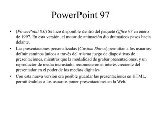 PowerPoint 97
• (PowerPoint 8.0) Se hizo disponible dentro del paquete Office 97 en enero
de 1997. En esta versión, el motor de animación dio dramáticos pasos hacia
delante.
• Las presentaciones personalizadas (Custom Shows) permitían a los usuarios
definir caminos únicos a través del mismo juego de diapositivas de
presentaciones, mientras que la modalidad de grabar presentaciones, y un
reproductor de media incrustado, reconocieron el interés creciente del
presentador en el poder de los medios digitales.
• Con esta nueva versión era posible guardar las presentaciones en HTML,
permitiéndoles a los usuarios poner presentaciones en la Web.
 