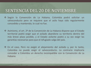 SENTENCIA DEL 20 DE NOVIEMBRE
 Según la Convención de La Habana, Colombia podrá solicitar un
salvoconducto pero se requie...