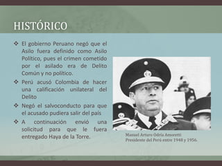 HISTÓRICO
 El gobierno Peruano negó que el
Asilo fuera definido como Asilo
Político, pues el crimen cometido
por el asila...