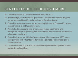SENTENCIA DEL 20 DE NOVIEMBRE
 Colombia invoca la Convención sobre Asilo de 1928.
 Sin embargo, la Corte señala que en e...