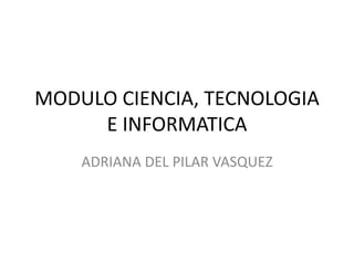 MODULO CIENCIA, TECNOLOGIA
E INFORMATICA
ADRIANA DEL PILAR VASQUEZ
 