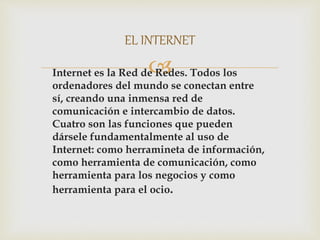 Internet es la Red de Redes. Todos los
ordenadores del mundo se conectan entre
sí, creando una inmensa red de
comunicación e intercambio de datos.
Cuatro son las funciones que pueden
dársele fundamentalmente al uso de
Internet: como herramineta de información,
como herramienta de comunicación, como
herramienta para los negocios y como
herramienta para el ocio.
EL INTERNET
 