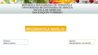 REPUBLICA BOLIVARIANA DE VENEZUELA
UNIVERSIDAD BICENTENARIA DE ARAGUA
ESCUELA DE DERECHO
SAN JOAQUÍN-TURMERO
INFORMATICA NIVEL III
Alumna:
Monika Martin v-25.120.339
Profesor:
Roberto Gómez
 