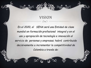 VISION
En el 2020, el SENA será una Entidad de clase
mundial en formación profesional integral y en el
uso y apropiación de tecnología e innovación al
servicio de personas y empresas; habrá contribuido
decisivamente a incrementar la competitividad de
Colombia a través de:
 