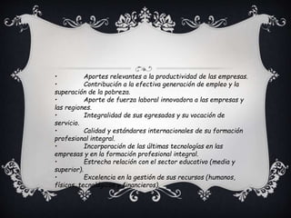 • Aportes relevantes a la productividad de las empresas.
• Contribución a la efectiva generación de empleo y la
superación de la pobreza.
• Aporte de fuerza laboral innovadora a las empresas y
las regiones.
• Integralidad de sus egresados y su vocación de
servicio.
• Calidad y estándares internacionales de su formación
profesional integral.
• Incorporación de las últimas tecnologías en las
empresas y en la formación profesional integral.
• Estrecha relación con el sector educativo (media y
superior).
• Excelencia en la gestión de sus recursos (humanos,
físicos, tecnológicos y financieros).
 