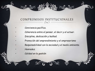 COMPROMISOS INSTITUCIONALES
• Convivencia pacífica.
• Coherencia entre el pensar, el decir y el actuar.
• Disciplina, dedicación y lealtad.
• Promoción del emprendimiento y el empresarismo
• Responsabilidad con la sociedad y el medio ambiente.
• Honradez.
• Calidad en la gestión
 