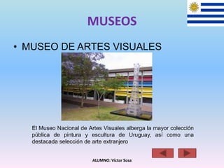 MUSEOS
• MUSEO DE ARTES VISUALES
ALUMNO: Víctor Sosa
El Museo Nacional de Artes Visuales alberga la mayor colección
pública de pintura y escultura de Uruguay, así como una
destacada selección de arte extranjero
 