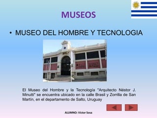 MUSEOS
• MUSEO DEL HOMBRE Y TECNOLOGIA
ALUMNO: Víctor Sosa
El Museo del Hombre y la Tecnología "Arquitecto Néstor J.
Minutti" se encuentra ubicado en la calle Brasil y Zorrilla de San
Martín, en el departamento de Salto, Uruguay
 