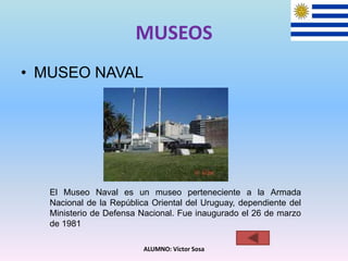 MUSEOS
• MUSEO NAVAL
ALUMNO: Víctor Sosa
El Museo Naval es un museo perteneciente a la Armada
Nacional de la República Oriental del Uruguay, dependiente del
Ministerio de Defensa Nacional. Fue inaugurado el 26 de marzo
de 1981
 