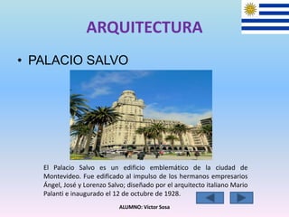 ARQUITECTURA
• PALACIO SALVO
ALUMNO: Víctor Sosa
El Palacio Salvo es un edificio emblemático de la ciudad de
Montevideo. Fue edificado al impulso de los hermanos empresarios
Ángel, José y Lorenzo Salvo; diseñado por el arquitecto italiano Mario
Palanti e inaugurado el 12 de octubre de 1928.
 