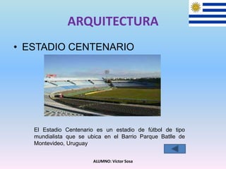 ARQUITECTURA
• ESTADIO CENTENARIO
ALUMNO: Víctor Sosa
El Estadio Centenario es un estadio de fútbol de tipo
mundialista que se ubica en el Barrio Parque Batlle de
Montevideo, Uruguay
 