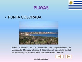PLAYAS
• PUNTA COLORADA
ALUMNO: Víctor Sosa
Punta Colorada es un balneario del departamento de
Maldonado, Uruguay, ubicado 5 kilómetros al este de la ciudad
de Piriápolis y 30 al oeste de la ciudad de Punta del Este.
 