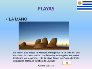 PLAYAS
• LA MANO
ALUMNO: Víctor Sosa
La mano, Los dedos u Hombre emergiendo a la vida es una
escultura de cinco dedos parcialmente sumergidos en arena,
localizada en la parada 1 de la playa Brava en Punta del Este,
un popular balneario turístico de Uruguay
 