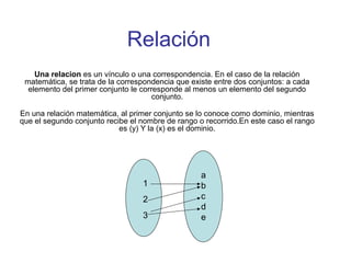 Relación
Una relacion es un vínculo o una correspondencia. En el caso de la relación
matemática, se trata de la correspondencia que existe entre dos conjuntos: a cada
elemento del primer conjunto le corresponde al menos un elemento del segundo
conjunto.
En una relación matemática, al primer conjunto se lo conoce como dominio, mientras
que el segundo conjunto recibe el nombre de rango o recorrido.En este caso el rango
es (y) Y la (x) es el dominio.
1
2
3
a
b
c
d
e
 