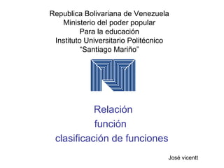Republica Bolivariana de Venezuela
Ministerio del poder popular
Para la educación
Instituto Universitario Politécnico
“Santiago Mariño”
Relación
función
clasificación de funciones
José vicentt
 