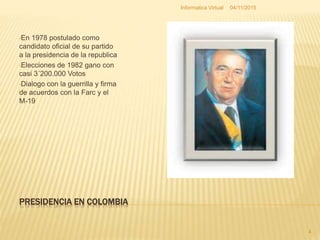PRESIDENCIA EN COLOMBIA
•En 1978 postulado como
candidato oficial de su partido
a la presidencia de la republica
•Elecciones de 1982 gano con
casi 3´200.000 Votos
•Dialogo con la guerrilla y firma
de acuerdos con la Farc y el
M-19
04/11/2015Informatica Virtual
4
 