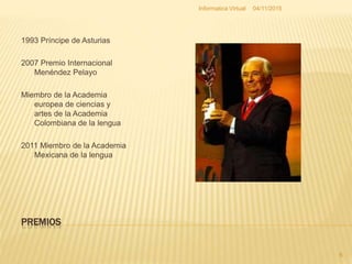 PREMIOS
1993 Príncipe de Asturias
2007 Premio Internacional
Menéndez Pelayo
Miembro de la Academia
europea de ciencias y
artes de la Academia
Colombiana de la lengua
2011 Miembro de la Academia
Mexicana de la lengua
04/11/2015Informatica Virtual
6
 