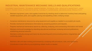 INDUSTRIAL MAINTENANCE MECHANIC SKILLS AND QUALIFICATIONS:
EQUIPMENT MAINTENANCE, TECHNICAL UNDERSTANDING, TECHNICAL ZEAL, DEALS WITH UNCERTAINTY, BASIC
SAFETY, POWER TOOLS, ATTENTION TO DETAIL, FLEXIBILITY, SUPERVISION, JOB KNOWLEDGE, PRODUCTIVITY
● Maintains equipment, parts, and supplies inventories by checking stock to determine inventory level; anticipating
needed equipment, parts, and supplies; placing and expediting orders; verifying receipt.
● Conserves maintenance resources by using equipment and supplies as needed to accomplish job results.
● Provides mechanical maintenance information by answering questions and requests.
● Prepares mechanical maintenance reports by collecting, analyzing, and summarizing information and trends.
● Maintains technical knowledge by attending educational workshops; reviewing technical publications;
establishing personal networks.
● Maintains continuity among work teams by documenting and communicating actions, irregularities, and
continuing needs.
● Maintains safe and clean working environment by complying with procedures, rules, and regulations.
● Contributes to team effort by accomplishing related results as needed.
 
