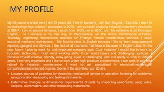MY PROFILE
My full name is edwin vera I am 35 years old, I live in kennedy, I am from Bogota, Colombia. I went to
santodomingo high school. I graduated in 2000. I am currently studying industrial machinery mechanic
at SENA. I am in second trimester, I study from 6:00 p.m to 10:00 pm. My schedule is on Mondays:
English, on Tuesdays is my free day, on Wednesdays, set the tactics maintenance activities,
Thursday, organizing maintenance activities On Fridays, monitor maintenance activities. I study
industrial mechanic maintenace: My favorite class is English because I like to learn languagesand
repairing gadgets and devices, I like industrial mechanic maintenace because of English class. In the
near future I plan to work for and important company such Cruz industrial I would like to work as
hydraulic technician, I don’t mind working shifts. I can stand heavy and challenging positions. I
consider myself creative, friendly, easy going, open to challenging jobs and ready to work in difficult
areas, I am very organized and I like to work under high pressure environments, I can work in any field
related to industrial maintenance. I want to get specialized in electrical/mechanized/
computirized/automatized engines. Some of the activities I can do are:
 Locates sources of problems by observing mechanical devices in operation; listening for problems;
using precision measuring and testing instruments.
 Determines changes in dimensional requirements of parts by inspecting used parts; using rules,
calipers, micrometers, and other measuring instruments.
 