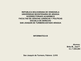 REPUBLICA BOLIVARIANA DE VENEZUELA
UNIVERSIDAD BICENTENARIA DE ARAGUA
VICERRECTORADO ACADEMICO
FACULTAD DE CIENCIAS JURIDICAS Y POLITICAS
ESCUELA DE DERECHO
SAN JOAQUIN DE TURMERO-ESTADO ARAGUA
INFORMATICA III
Alumno:
Brito M., Joel F.
C.I. 7.254.284
San Joaquín de Turmero, Febrero 2.016
 