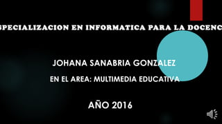SPECIALIZACION EN INFORMATICA PARA LA DOCENC
JOHANA SANABRIA GONZALEZ
EN EL AREA: MULTIMEDIA EDUCATIVA
AÑO 2016
 