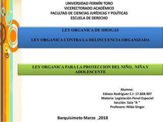 LEY ORGANICA DE DROGAS
LEY ORGANICA CONTRA LA DELINCUENCIA ORGANIZADA
Barquisimeto Marzo ,2018
Alumno:
Edixon Rodríguez C.I: 17.828.907
Materia: Legislación Penal Especial
Sección: Saia “A “
Profesora: Nilda Singer
LEY ORGANICA PARA LA PROTECCION DEL NIÑO, NIÑA Y
ADOLESCENTE
 