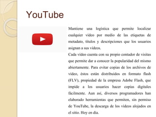 YouTube
Mantiene una logística que permite localizar
cualquier vídeo por medio de las etiquetas de
metadato, títulos y descripciones que los usuarios
asignan a sus vídeos.
Cada vídeo cuenta con su propio contador de visitas
que permite dar a conocer la popularidad del mismo
abiertamente. Para evitar copias de los archivos de
vídeo, éstos están distribuidos en formato flash
(FLV), propiedad de la empresa Adobe Flash, que
impide a los usuarios hacer copias digitales
fácilmente. Aun así, diversos programadores han
elaborado herramientas que permiten, sin permiso
de YouTube, la descarga de los vídeos alojados en
el sitio. Hoy en día.
 