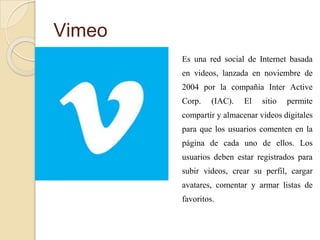 Vimeo
Es una red social de Internet basada
en videos, lanzada en noviembre de
2004 por la compañía Inter Active
Corp. (IAC). El sitio permite
compartir y almacenar videos digitales
para que los usuarios comenten en la
página de cada uno de ellos. Los
usuarios deben estar registrados para
subir videos, crear su perfil, cargar
avatares, comentar y armar listas de
favoritos.
 