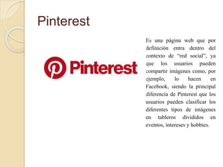 Pinterest
Es una página web que por
definición entra dentro del
contexto de “red social”, ya
que los usuarios pueden
compartir imágenes como, por
ejemplo, lo hacen en
Facebook, siendo la principal
diferencia de Pinterest que los
usuarios pueden clasificar los
diferentes tipos de imágenes
en tableros divididos en
eventos, intereses y hobbies.
 