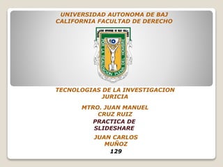UNIVERSIDAD AUTONOMA DE BAJ
CALIFORNIA FACULTAD DE DERECHO
MTRO. JUAN MANUEL
CRUZ RUIZ
PRACTICA DE
SLIDESHARE
TECNOLOGIAS DE LA INVESTIGACION
JURICIA
JUAN CARLOS
MUÑOZ
129
 