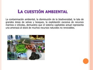 LA CUESTIÓN AMBIENTAL
La contaminación ambiental, la disminución de la biodiversidad, la tala de
grandes áreas de selvas y bosques, la explotación excesiva de recursos
marinos e ictícolas, demuestra que el sistema capitalista actual representa
una amenaza al stock de muchos recursos naturales no renovables.
 