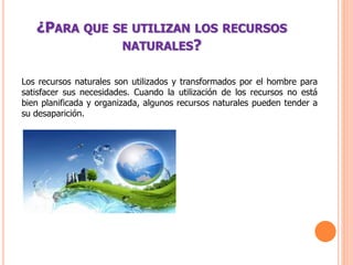¿PARA QUE SE UTILIZAN LOS RECURSOS
NATURALES?
Los recursos naturales son utilizados y transformados por el hombre para
satisfacer sus necesidades. Cuando la utilización de los recursos no está
bien planificada y organizada, algunos recursos naturales pueden tender a
su desaparición.
 