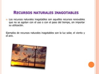 RECURSOS NATURALES INAGOTABLES
 Los recursos naturales inagotables son aquellos recursos renovables
que no se agotan con el uso o con el paso del tiempo, sin importar
su utilización.
Ejemplos de recursos naturales inagotables son la luz solar, el viento y
el aire.
 